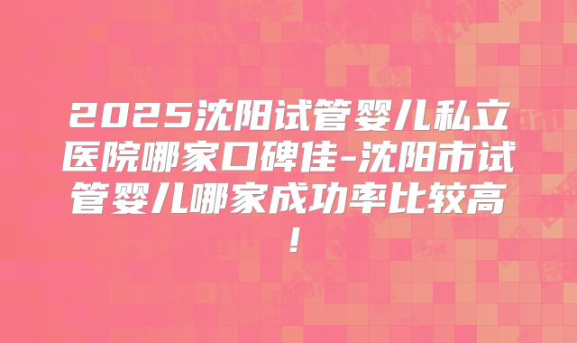 2025沈阳试管婴儿私立医院哪家口碑佳-沈阳市试管婴儿哪家成功率比较高！