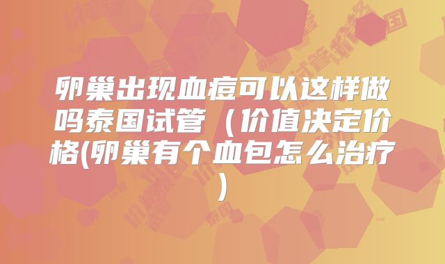 卵巢出现血痘可以这样做吗泰国试管（价值决定价格(卵巢有个血包怎么治疗)