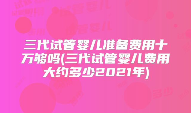三代试管婴儿准备费用十万够吗(三代试管婴儿费用大约多少2021年)