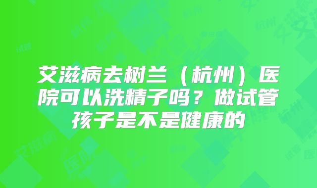 艾滋病去树兰（杭州）医院可以洗精子吗？做试管孩子是不是健康的
