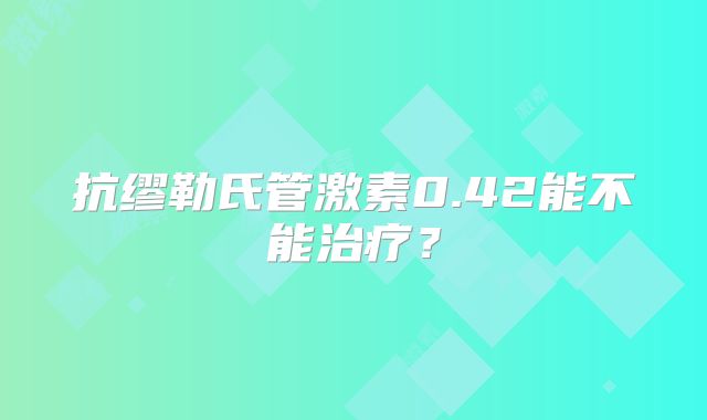 抗缪勒氏管激素0.42能不能治疗？