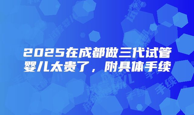 2025在成都做三代试管婴儿太贵了，附具体手续
