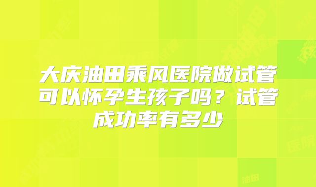 大庆油田乘风医院做试管可以怀孕生孩子吗？试管成功率有多少