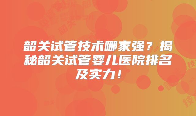 韶关试管技术哪家强？揭秘韶关试管婴儿医院排名及实力！