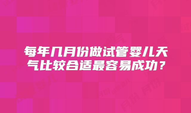 每年几月份做试管婴儿天气比较合适最容易成功？