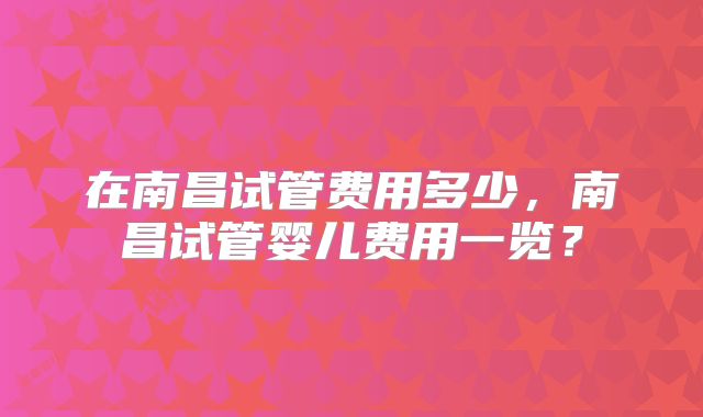 在南昌试管费用多少，南昌试管婴儿费用一览？