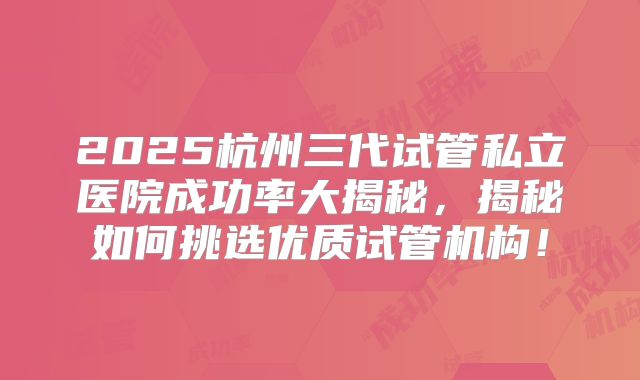 2025杭州三代试管私立医院成功率大揭秘，揭秘如何挑选优质试管机构！