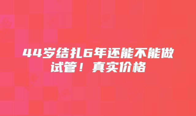 44岁结扎6年还能不能做试管！真实价格