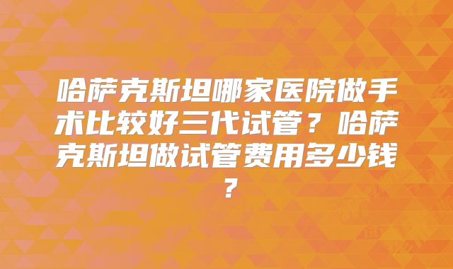 哈萨克斯坦哪家医院做手术比较好三代试管？哈萨克斯坦做试管费用多少钱？