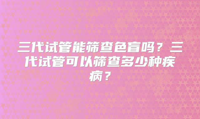 三代试管能筛查色盲吗?三代试管可以筛查多少种疾病?