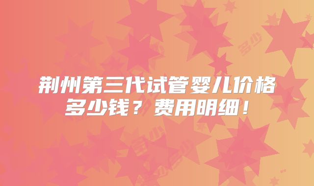 荆州第三代试管婴儿价格多少钱?费用明细!