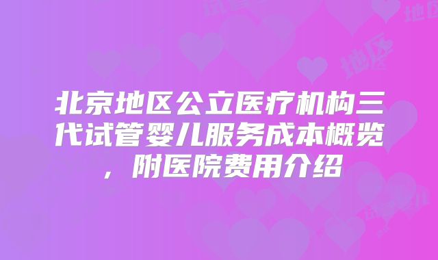 北京地区公立医疗机构三代试管婴儿服务成本概览，附医院费用介绍