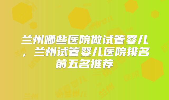 兰州哪些医院做试管婴儿，兰州试管婴儿医院排名前五名推荐