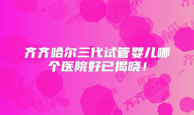 齐齐哈尔三代试管婴儿哪个医院好已揭晓！