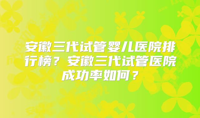 安徽三代试管婴儿医院排行榜？安徽三代试管医院成功率如何？