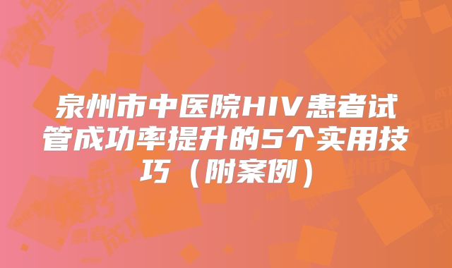 泉州市中医院HIV患者试管成功率提升的5个实用技巧（附案例）