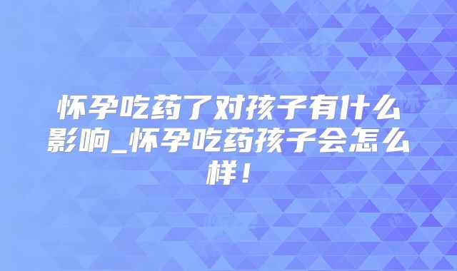 怀孕吃药了对孩子有什么影响_怀孕吃药孩子会怎么样!