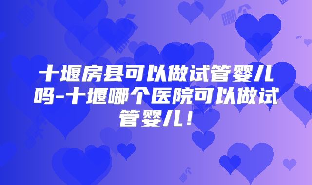 十堰房县可以做试管婴儿吗-十堰哪个医院可以做试管婴儿！