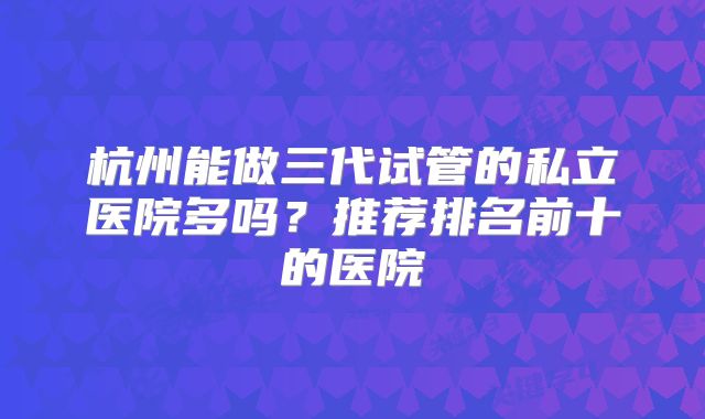 杭州能做三代试管的私立医院多吗？推荐排名前十的医院