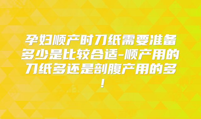 孕妇顺产时刀纸需要准备多少是比较合适-顺产用的刀纸多还是剖腹产用的多！