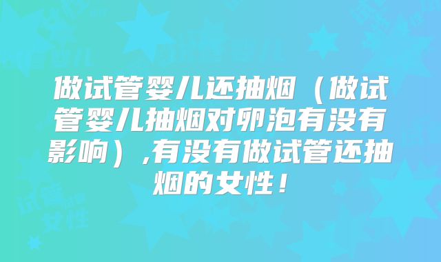 做试管婴儿还抽烟（做试管婴儿抽烟对卵泡有没有影响）,有没有做试管还抽烟的女性！