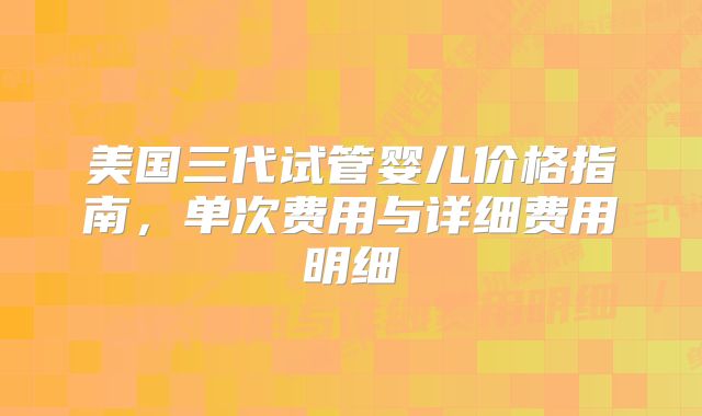 美国三代试管婴儿价格指南，单次费用与详细费用明细