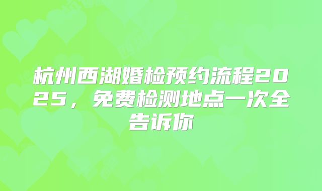 杭州西湖婚检预约流程2025,免费检测地点一次全告诉你