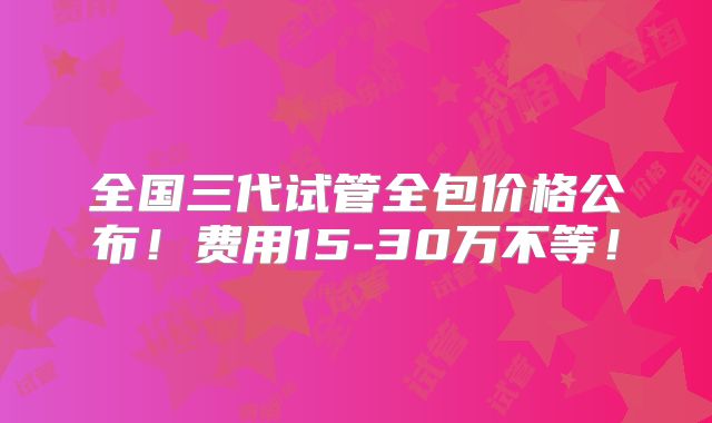 全国三代试管全包价格公布！费用15-30万不等！