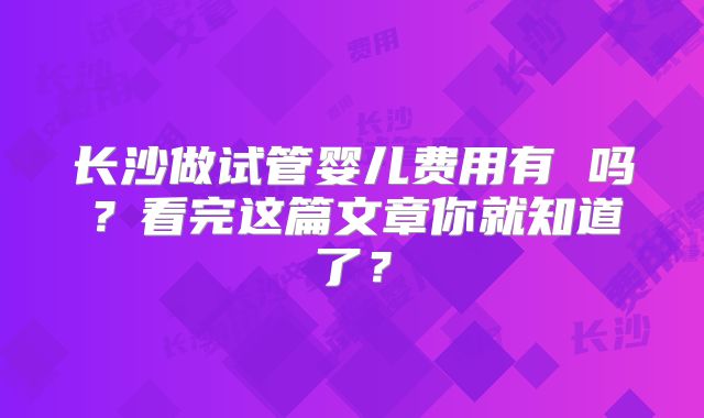 长沙做试管婴儿费用有 吗？看完这篇文章你就知道了？