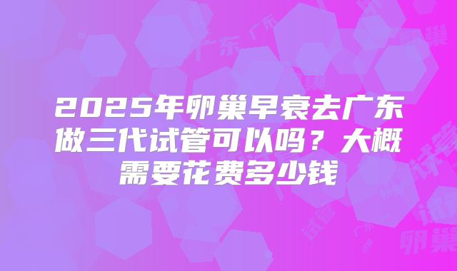2025年卵巢早衰去广东做三代试管可以吗?大概需要花费多少钱