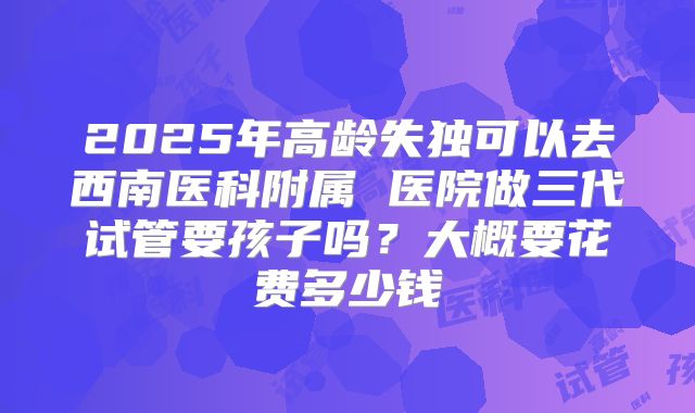 2025年高龄失独可以去西南医科附属 医院做三代试管要孩子吗?大概要花费多少钱