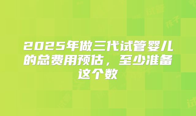 2025年做三代试管婴儿的总费用预估，至少准备这个数