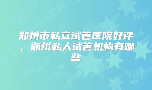郑州市私立试管医院好评,郑州私人试管机构有哪些