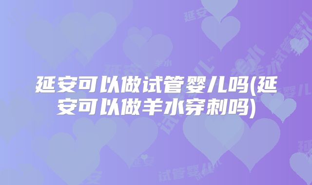 延安可以做试管婴儿吗(延安可以做羊水穿刺吗)