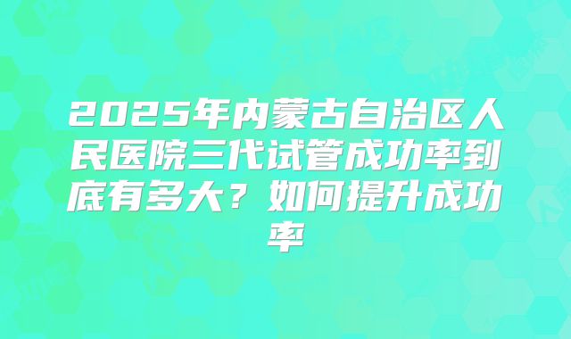 2025年内蒙古自治区人民医院三代试管成功率到底有多大?如何提升成功率