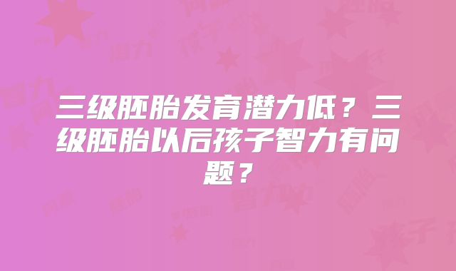 三级胚胎发育潜力低?三级胚胎以后孩子智力有问题?