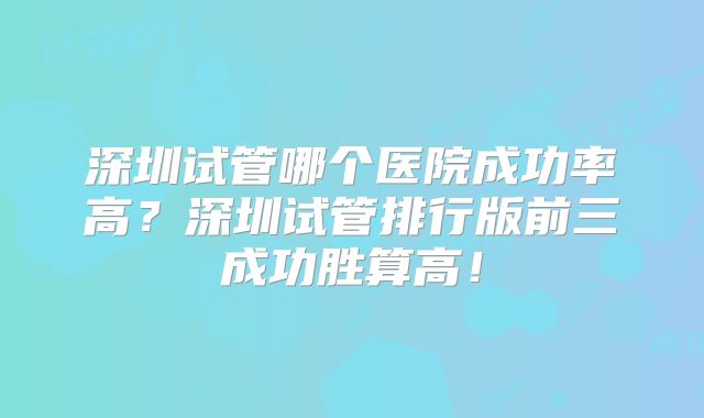 深圳试管哪个医院成功率高？深圳试管排行版前三成功胜算高！