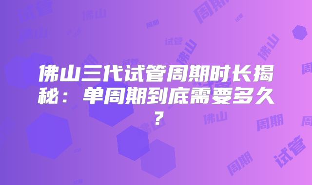 佛山三代试管周期时长揭秘：单周期到底需要多久？