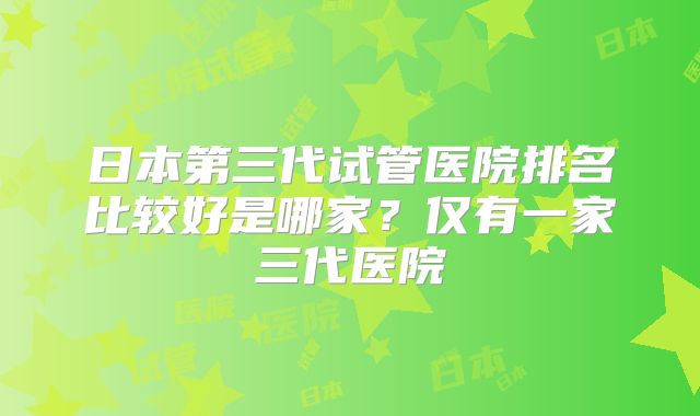 日本第三代试管医院排名比较好是哪家?仅有一家三代医院