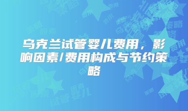 乌克兰试管婴儿费用，影响因素/费用构成与节约策略