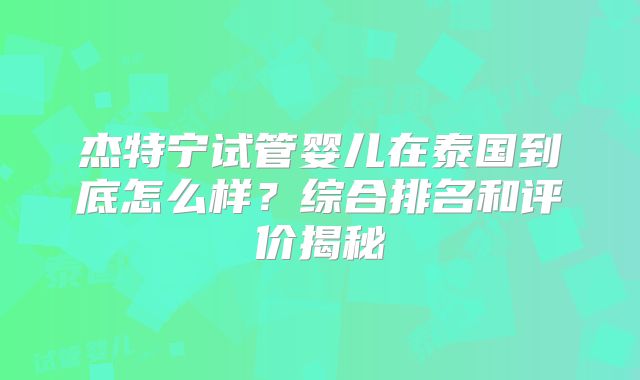 杰特宁试管婴儿在泰国到底怎么样？综合排名和评价揭秘