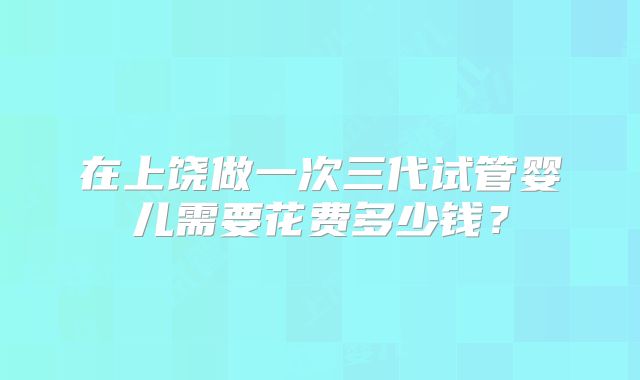 在上饶做一次三代试管婴儿需要花费多少钱?