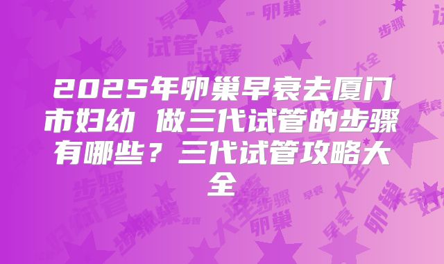 2025年卵巢早衰去厦门市妇幼 做三代试管的步骤有哪些？三代试管攻略大全