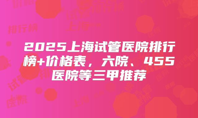 2025上海试管医院排行榜+价格表,六院、455医院等三甲推荐