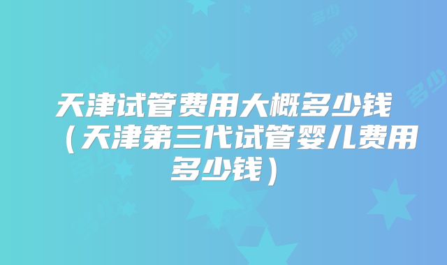 天津试管费用大概多少钱（天津第三代试管婴儿费用多少钱）