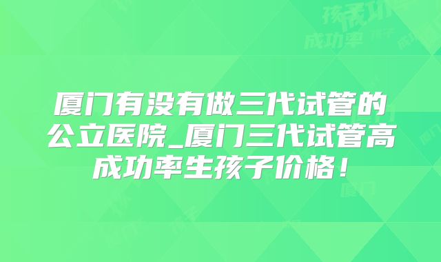 厦门有没有做三代试管的公立医院_厦门三代试管高成功率生孩子价格！