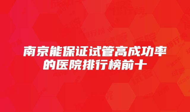 南京能保证试管高成功率的医院排行榜前十