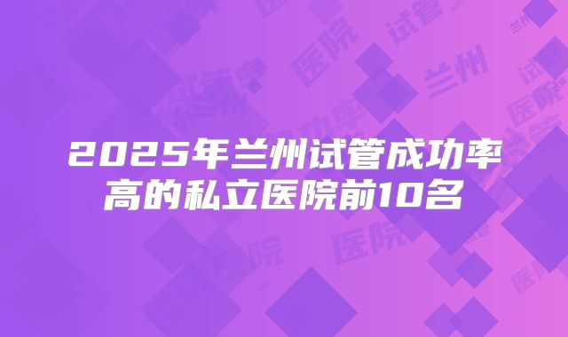 2025年兰州试管成功率高的私立医院前10名