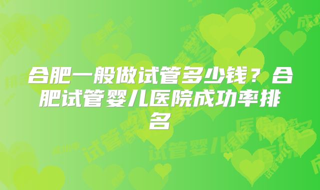 合肥一般做试管多少钱?合肥试管婴儿医院成功率排名