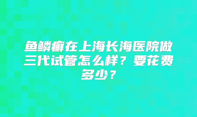 鱼鳞癣在上海长海医院做三代试管怎么样？要花费多少？